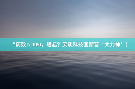 “药效1V2HPO，崛起？笑谈科技圈新晋‘大力神’！