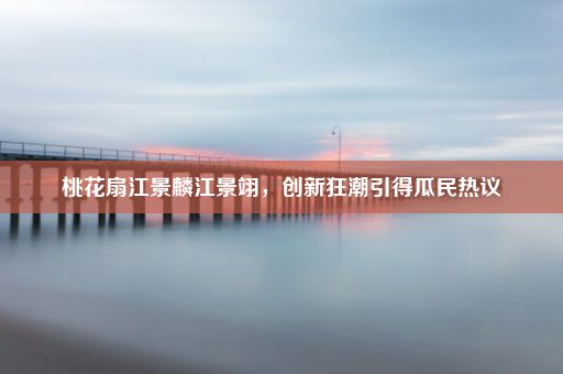 桃花扇江景麟江景翊，创新狂潮引得瓜民热议