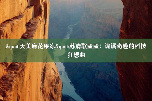"天美麻花果冻"苏清歌孟孟：诡谲奇趣的科技狂想曲