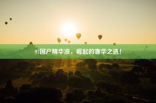 97国产精华液，崛起的奢华之选！