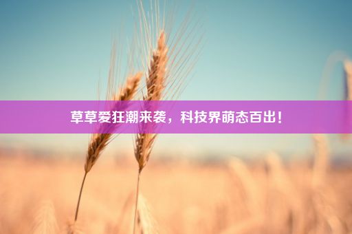 草草爱狂潮来袭，科技界萌态百出！