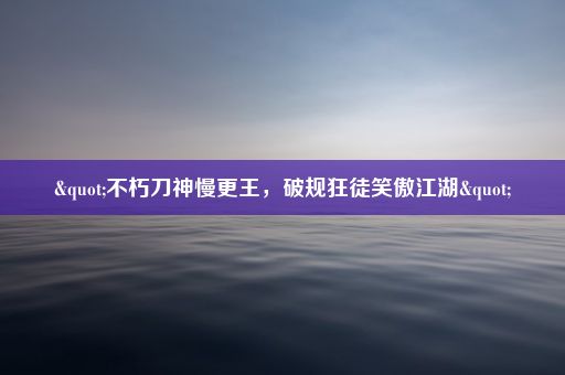 "不朽刀神慢更王，破规狂徒笑傲江湖"