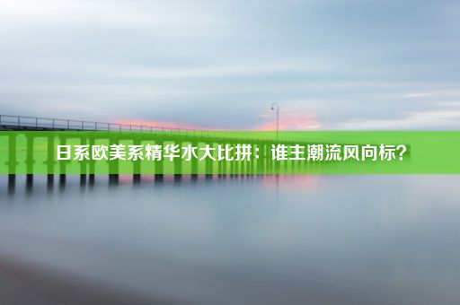 日系欧美系精华水大比拼：谁主潮流风向标？