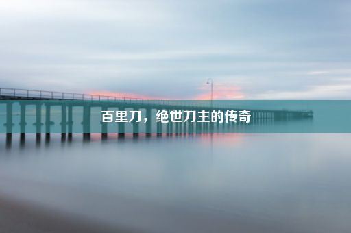 百里刀，绝世刀主的传奇